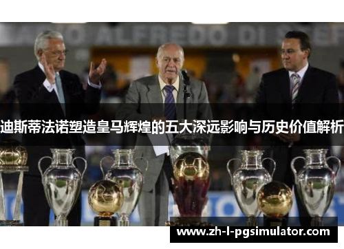 迪斯蒂法诺塑造皇马辉煌的五大深远影响与历史价值解析
