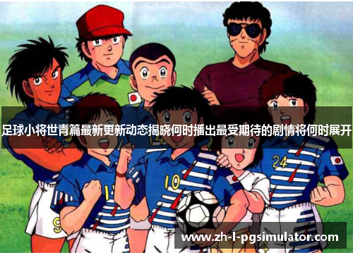 足球小将世青篇最新更新动态揭晓何时播出最受期待的剧情将何时展开