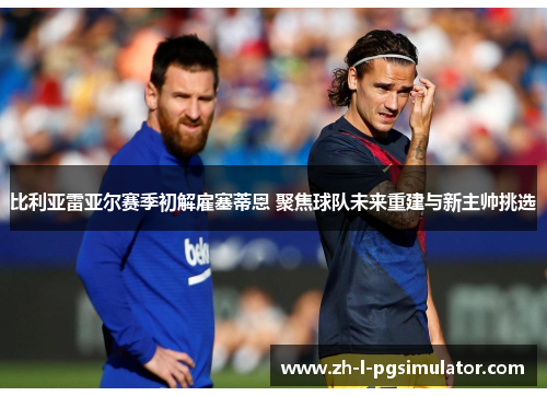 比利亚雷亚尔赛季初解雇塞蒂恩 聚焦球队未来重建与新主帅挑选