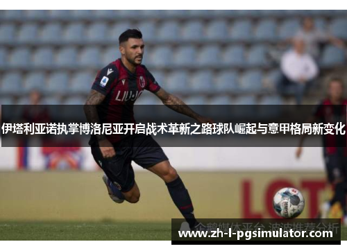 伊塔利亚诺执掌博洛尼亚开启战术革新之路球队崛起与意甲格局新变化 伊塔利亚诺执掌博洛尼亚开启战术革新之路球队崛起与意甲格局新变化