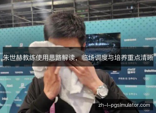 朱世赫教练使用思路解读，临场调度与培养重点清晰